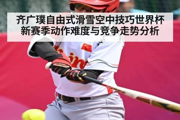 齐广璞自由式滑雪空中技巧世界杯新赛季动作难度与竞争走势分析